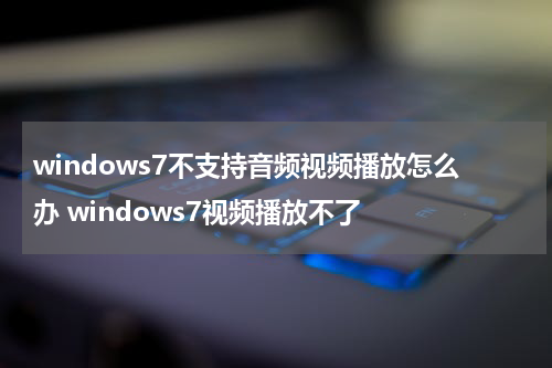 windows7不支持音频视频播放怎么办 windows7视频播放不了
