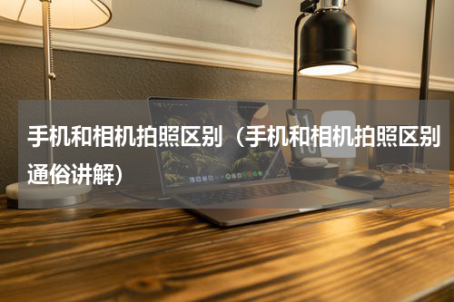 手机和相机拍照区别（手机和相机拍照区别通俗讲解）