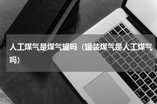 人工煤气是煤气罐吗（罐装煤气是人工煤气吗）