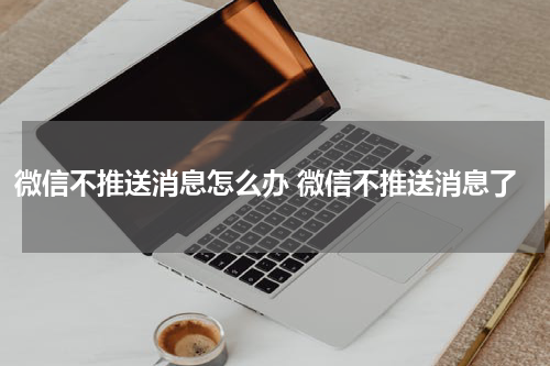 微信不推送消息怎么办 微信不推送消息了
