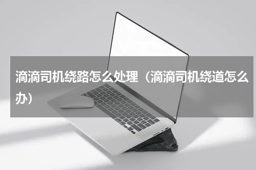 滴滴司机绕路怎么处理（滴滴司机绕道怎么办）