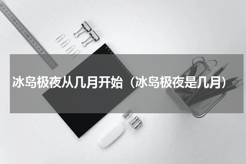 冰岛极夜从几月开始（冰岛极夜是几月）