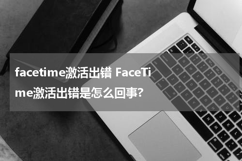 facetime激活出错 FaceTime激活出错是怎么回事?