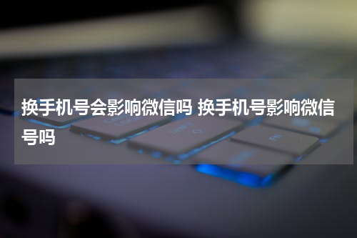 换手机号会影响微信吗 换手机号影响微信号吗