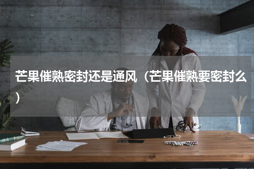 芒果催熟密封还是通风（芒果催熟要密封么）