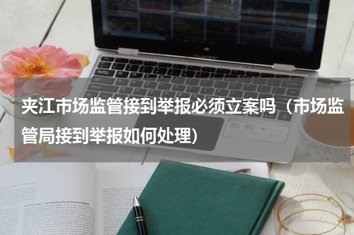 夹江市场监管接到举报必须立案吗（市场监管局接到举报如何处理）