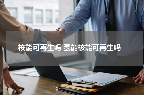 核能可再生吗 氢能核能可再生吗