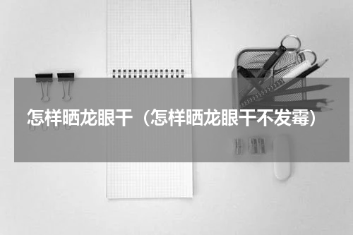 怎样晒龙眼干（怎样晒龙眼干不发霉）