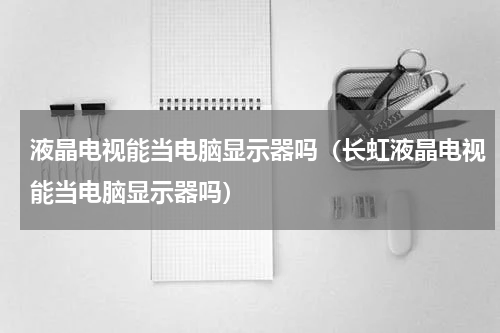 液晶电视能当电脑显示器吗（长虹液晶电视能当电脑显示器吗）