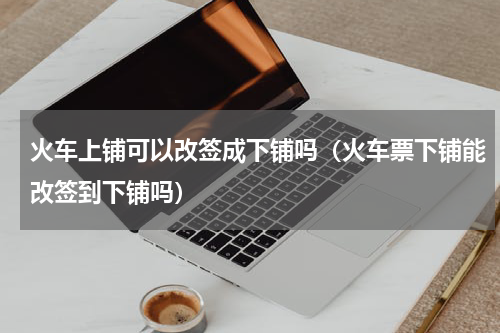 火车上铺可以改签成下铺吗（火车票下铺能改签到下铺吗）