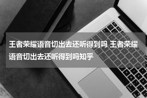 王者荣耀语音切出去还听得到吗 王者荣耀语音切出去还听得到吗知乎