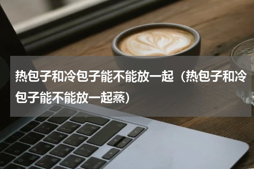 热包子和冷包子能不能放一起（热包子和冷包子能不能放一起蒸）