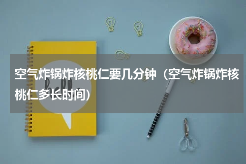 空气炸锅炸核桃仁要几分钟（空气炸锅炸核桃仁多长时间）