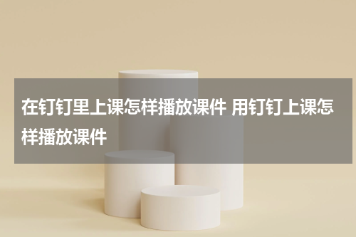 在钉钉里上课怎样播放课件 用钉钉上课怎样播放课件