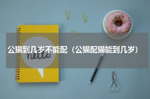 公猫到几岁不能配（公猫配猫能到几岁）