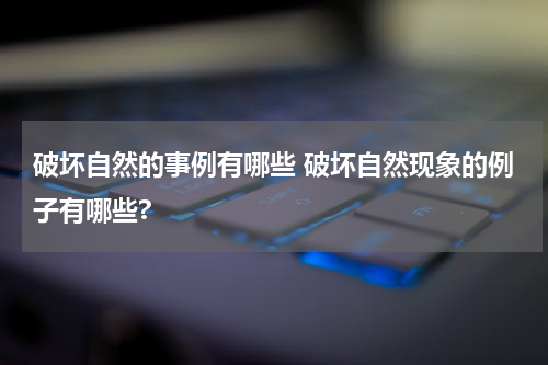 破坏自然的事例有哪些 破坏自然现象的例子有哪些?