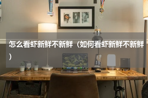 怎么看虾新鲜不新鲜（如何看虾新鲜不新鲜）