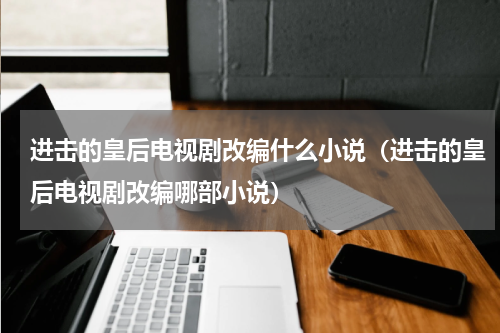 进击的皇后电视剧改编什么小说（进击的皇后电视剧改编哪部小说）