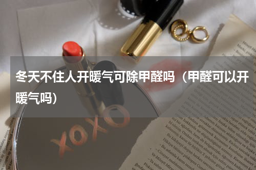冬天不住人开暖气可除甲醛吗（甲醛可以开暖气吗）