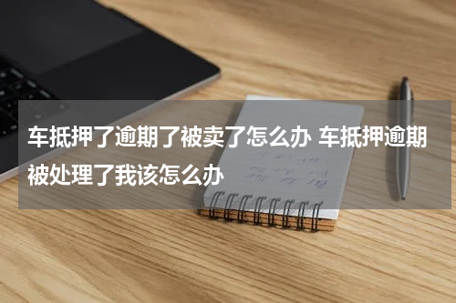 车抵押了逾期了被卖了怎么办 车抵押逾期被处理了我该怎么办