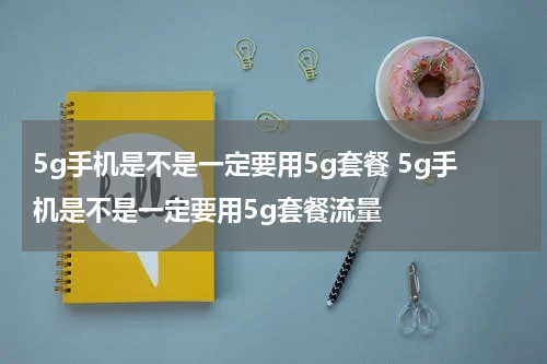 5g手机是不是一定要用5g套餐 5g手机是不是一定要用5g套餐流量