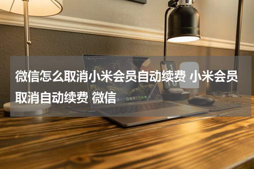 微信怎么取消小米会员自动续费 小米会员取消自动续费 微信