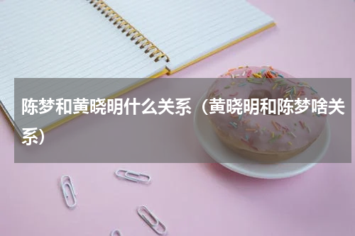 陈梦和黄晓明什么关系（黄晓明和陈梦啥关系）