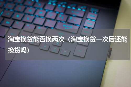 淘宝换货能否换两次（淘宝换货一次后还能换货吗）