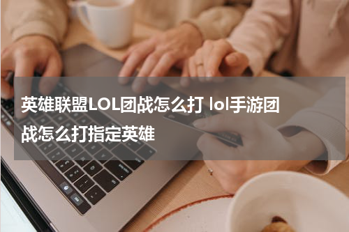 英雄联盟LOL团战怎么打 lol手游团战怎么打指定英雄
