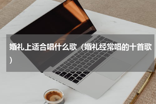 婚礼上适合唱什么歌（婚礼经常唱的十首歌）
