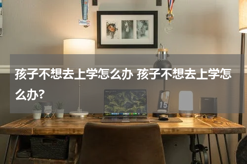 孩子不想去上学怎么办 孩子不想去上学怎么办?