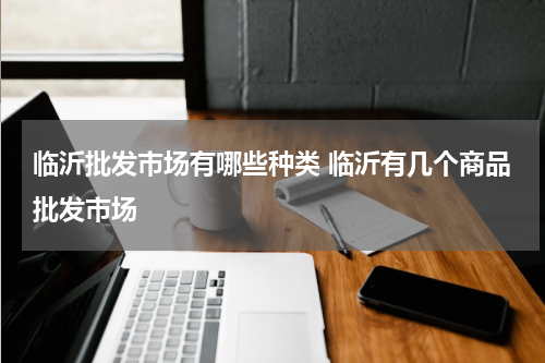 临沂批发市场有哪些种类 临沂有几个商品批发市场