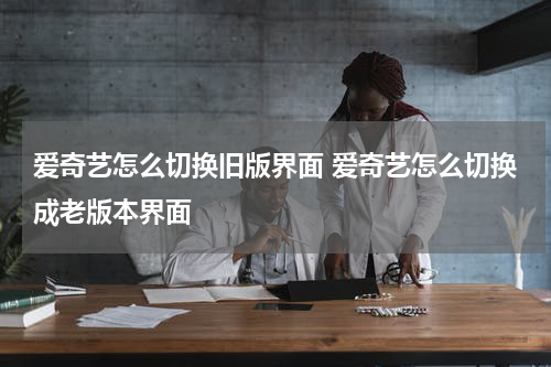 爱奇艺怎么切换旧版界面 爱奇艺怎么切换成老版本界面