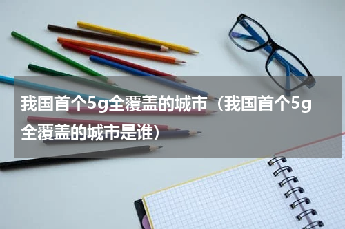 我国首个5g全覆盖的城市（我国首个5g全覆盖的城市是谁）