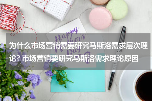 为什么市场营销需要研究马斯洛需求层次理论? 市场营销要研究马斯洛需求理论原因