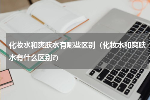 化妆水和爽肤水有哪些区别（化妆水和爽肤水有什么区别?）