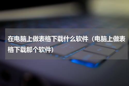 在电脑上做表格下载什么软件（电脑上做表格下载那个软件）