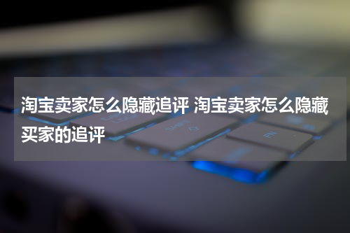 淘宝卖家怎么隐藏追评 淘宝卖家怎么隐藏买家的追评