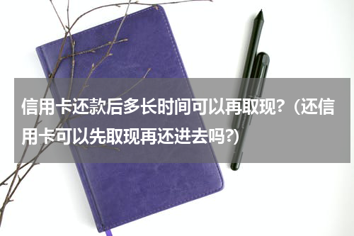 信用卡还款后多长时间可以再取现?（还信用卡可以先取现再还进去吗?）
