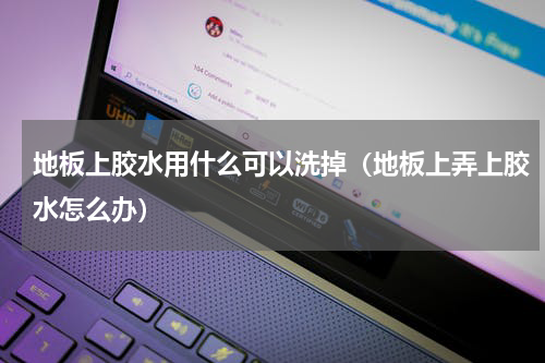 地板上胶水用什么可以洗掉（地板上弄上胶水怎么办）