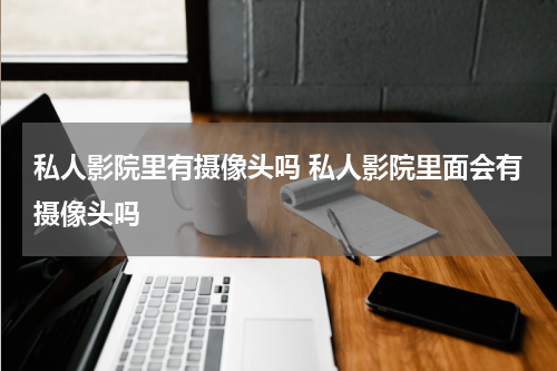 私人影院里有摄像头吗 私人影院里面会有摄像头吗