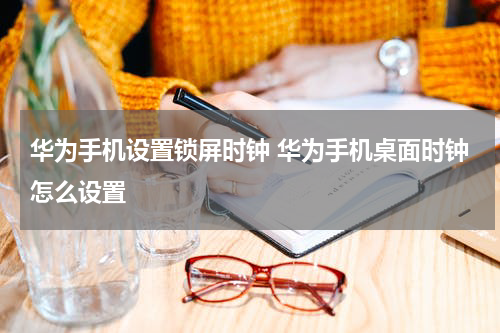华为手机设置锁屏时钟 华为手机桌面时钟怎么设置