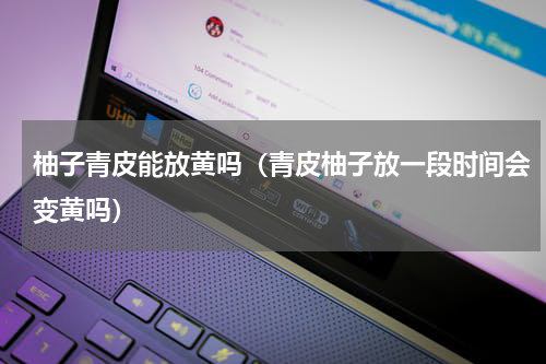 柚子青皮能放黄吗（青皮柚子放一段时间会变黄吗）