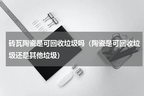 砖瓦陶瓷是可回收垃圾吗（陶瓷是可回收垃圾还是其他垃圾）