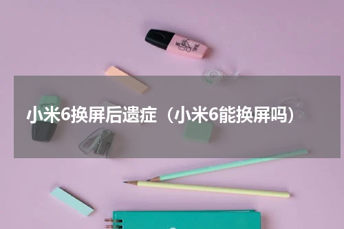 小米6换屏后遗症（小米6能换屏吗）