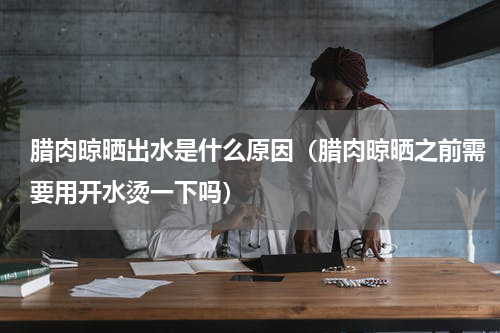腊肉晾晒出水是什么原因（腊肉晾晒之前需要用开水烫一下吗）