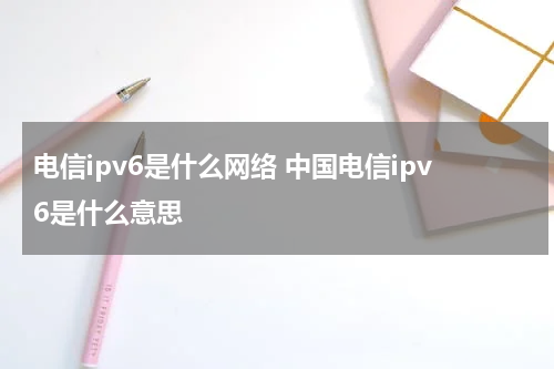 电信ipv6是什么网络 中国电信ipv6是什么意思