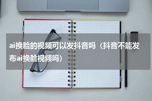 ai换脸的视频可以发抖音吗（抖音不能发布ai换脸视频吗）