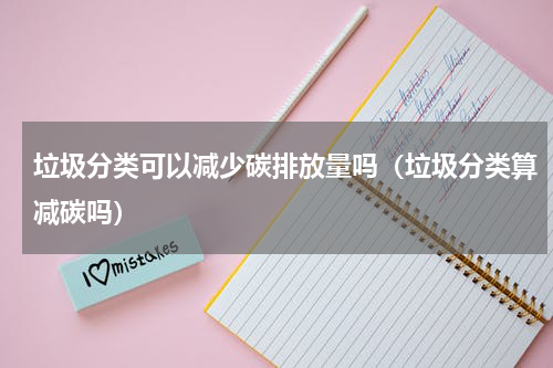 垃圾分类可以减少碳排放量吗（垃圾分类算减碳吗）