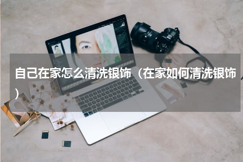 自己在家怎么清洗银饰（在家如何清洗银饰）